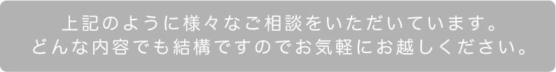 上記のように様々なご相談をいただいています。どんな内容でも結構ですのでお気軽にお越しください。